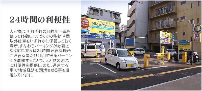 24時間の利便性　人と物は、それぞれの目的地へ車を使って移動しますが、その移動時間以外は車をいずれかに保管しておく場所、すなわちパーキングが必要となります。我々は24時間必要な場所に必要な量だけ利用できるパーキングを展開することで、人と物の流れに利便性を提供し、また、運用する事で地域経済を潤滑させる事を目差しています。