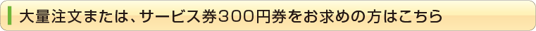 大量注文または、サービス券300円券をお求めの方はこちら